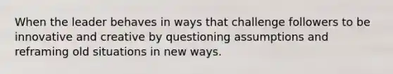 When the leader behaves in ways that challenge followers to be innovative and creative by questioning assumptions and reframing old situations in new ways.