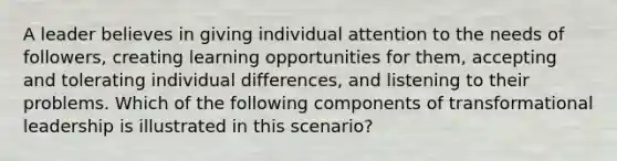 ​A leader believes in giving individual attention to the needs of followers, creating learning opportunities for them, accepting and tolerating individual differences, and listening to their problems. Which of the following components of transformational leadership is illustrated in this scenario?