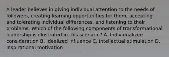 ​A leader believes in giving individual attention to the needs of followers, creating learning opportunities for them, accepting and tolerating individual differences, and listening to their problems. Which of the following components of transformational leadership is illustrated in this scenario? ​A. Individualized consideration B. ​Idealized influence ​C. Intellectual stimulation D. ​Inspirational motivation