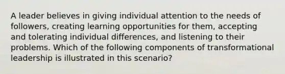 A leader believes in giving individual attention to the needs of followers, creating learning opportunities for them, accepting and tolerating individual differences, and listening to their problems. Which of the following components of transformational leadership is illustrated in this scenario?