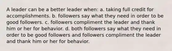 A leader can be a better leader when: a. taking full credit for accomplishments. b. followers say what they need in order to be good followers. c. followers compliment the leader and thank him or her for behavior. d. both followers say what they need in order to be good followers and followers compliment the leader and thank him or her for behavior.