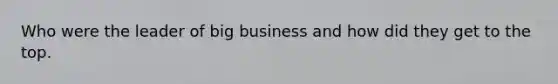 Who were the leader of big business and how did they get to the top.