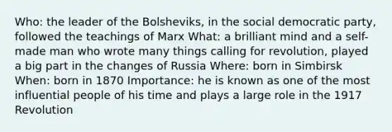 Who: the leader of the Bolsheviks, in the social democratic party, followed the teachings of Marx What: a brilliant mind and a self-made man who wrote many things calling for revolution, played a big part in the changes of Russia Where: born in Simbirsk When: born in 1870 Importance: he is known as one of the most influential people of his time and plays a large role in the 1917 Revolution