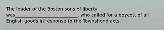 The leader of the Boston sons of liberty was___________________________, who called for a boycott of all English goods in response to the Townshend acts.