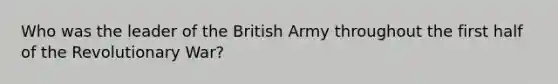 Who was the leader of the British Army throughout the first half of the Revolutionary War?