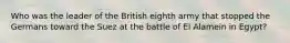 Who was the leader of the British eighth army that stopped the Germans toward the Suez at the battle of El Alamein in Egypt?