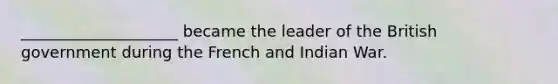 ____________________ became the leader of the British government during the French and Indian War.