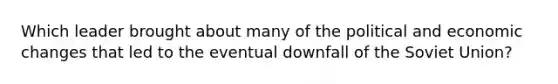 Which leader brought about many of the political and economic changes that led to the eventual downfall of the Soviet Union?