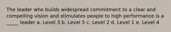 The leader who builds widespread commitment to a clear and compelling vision and stimulates people to high performance is a _____ leader a. Level 3 b. Level 5 c. Level 2 d. Level 1 e. Level 4