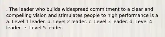 . The leader who builds widespread commitment to a clear and compelling vision and stimulates people to high performance is a a. Level 1 leader. b. Level 2 leader. c. Level 3 leader. d. Level 4 leader. e. Level 5 leader.