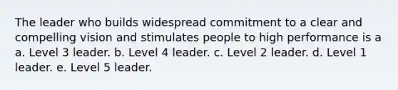 The leader who builds widespread commitment to a clear and compelling vision and stimulates people to high performance is a a. Level 3 leader. b. Level 4 leader. c. Level 2 leader. d. Level 1 leader. e. Level 5 leader.