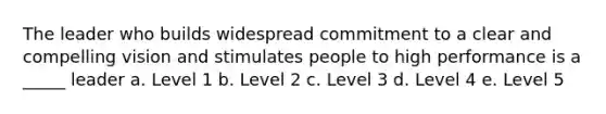 The leader who builds widespread commitment to a clear and compelling vision and stimulates people to high performance is a _____ leader a. Level 1 b. Level 2 c. Level 3 d. Level 4 e. Level 5