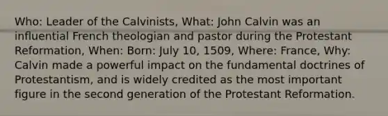 Who: Leader of the Calvinists, What: John Calvin was an influential French theologian and pastor during the Protestant Reformation, When: Born: July 10, 1509, Where: France, Why: Calvin made a powerful impact on the fundamental doctrines of Protestantism, and is widely credited as the most important figure in the second generation of the Protestant Reformation.