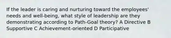 If the leader is caring and nurturing toward the employees' needs and well-being, what style of leadership are they demonstrating according to Path-Goal theory? A Directive B Supportive C Achievement-oriented D Participative