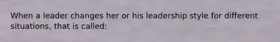 When a leader changes her or his leadership style for different situations, that is called: