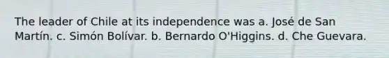 The leader of Chile at its independence was a. José de San Martín. c. Simón Bolívar. b. Bernardo O'Higgins. d. Che Guevara.