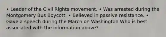 • Leader of the Civil Rights movement. • Was arrested during the Montgomery Bus Boycott. • Believed in passive resistance. • Gave a speech during the March on Washington Who is best associated with the information above?