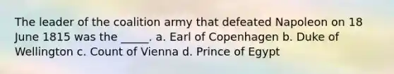 The leader of the coalition army that defeated Napoleon on 18 June 1815 was the _____. a. Earl of Copenhagen b. Duke of Wellington c. Count of Vienna d. Prince of Egypt