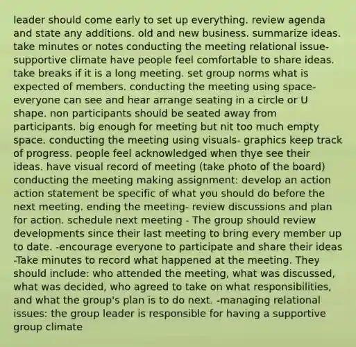 leader should come early to set up everything. review agenda and state any additions. old and new business. summarize ideas. take minutes or notes conducting the meeting relational issue- supportive climate have people feel comfortable to share ideas. take breaks if it is a long meeting. set group norms what is expected of members. conducting the meeting using space- everyone can see and hear arrange seating in a circle or U shape. non participants should be seated away from participants. big enough for meeting but nit too much empty space. conducting the meeting using visuals- graphics keep track of progress. people feel acknowledged when thye see their ideas. have visual record of meeting (take photo of the board) conducting the meeting making assignment: develop an action action statement be specific of what you should do before the next meeting. ending the meeting- review discussions and plan for action. schedule next meeting - The group should review developments since their last meeting to bring every member up to date. -encourage everyone to participate and share their ideas -Take minutes to record what happened at the meeting. They should include: who attended the meeting, what was discussed, what was decided, who agreed to take on what responsibilities, and what the group's plan is to do next. -managing relational issues: the group leader is responsible for having a supportive group climate