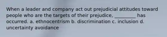 When a leader and company act out prejudicial attitudes toward people who are the targets of their prejudice, _________ has occurred. a. ethnocentrism b. discrimination c. inclusion d. uncertainty avoidance