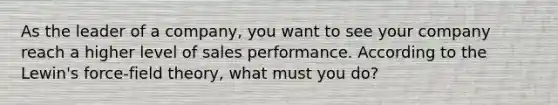 As the leader of a company, you want to see your company reach a higher level of sales performance. According to the Lewin's force-field theory, what must you do?