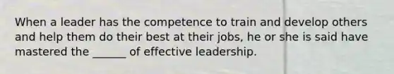 When a leader has the competence to train and develop others and help them do their best at their jobs, he or she is said have mastered the ______ of effective leadership.