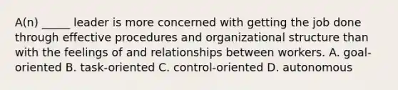 A(n) _____ leader is more concerned with getting the job done through effective procedures and organizational structure than with the feelings of and relationships between workers. A. goal-oriented B. task-oriented C. control-oriented D. autonomous