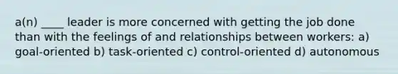 a(n) ____ leader is more concerned with getting the job done than with the feelings of and relationships between workers: a) goal-oriented b) task-oriented c) control-oriented d) autonomous