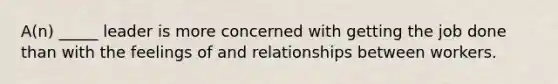 A(n) _____ leader is more concerned with getting the job done than with the feelings of and relationships between workers.