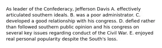 As leader of the Confederacy, Jefferson Davis A. effectively articulated southern ideals. B. was a poor administrator. C. developed a good relationship with his congress. D. defied rather than followed southern public opinion and his congress on several key issues regarding conduct of the Civil War. E. enjoyed real personal popularity despite the South's loss.