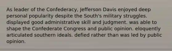 As leader of the Confederacy, Jefferson Davis enjoyed deep personal popularity despite the South's military struggles. displayed good administrative skill and judgment. was able to shape the Confederate Congress and public opinion. eloquently articulated southern ideals. defied rather than was led by public opinion.