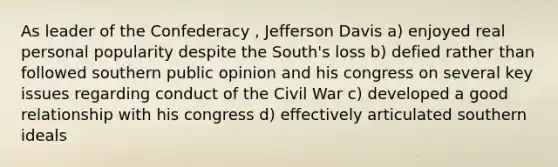 As leader of the Confederacy , Jefferson Davis a) enjoyed real personal popularity despite the South's loss b) defied rather than followed southern public opinion and his congress on several key issues regarding conduct of the Civil War c) developed a good relationship with his congress d) effectively articulated southern ideals