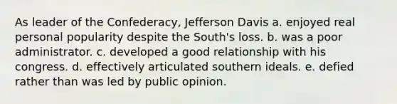 As leader of the Confederacy, Jefferson Davis a. enjoyed real personal popularity despite the South's loss. b. was a poor administrator. c. developed a good relationship with his congress. d. effectively articulated southern ideals. e. defied rather than was led by public opinion.