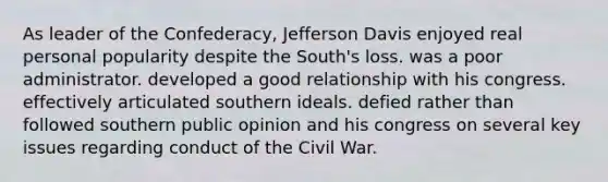 As leader of the Confederacy, Jefferson Davis enjoyed real personal popularity despite the South's loss. was a poor administrator. developed a good relationship with his congress. effectively articulated southern ideals. defied rather than followed southern public opinion and his congress on several key issues regarding conduct of the Civil War.