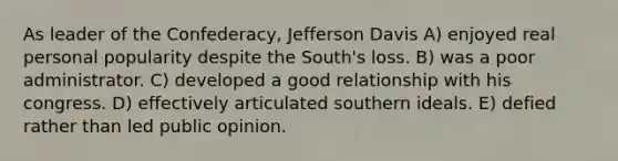 As leader of the Confederacy, Jefferson Davis A) enjoyed real personal popularity despite the South's loss. B) was a poor administrator. C) developed a good relationship with his congress. D) effectively articulated southern ideals. E) defied rather than led public opinion.