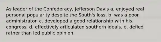 As leader of the Confederacy, Jefferson Davis a. enjoyed real personal popularity despite the South's loss. b. was a poor administrator. c. developed a good relationship with his congress. d. effectively articulated southern ideals. e. defied rather than led public opinion.