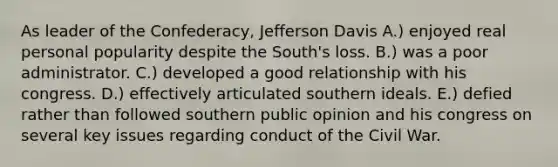 As leader of the Confederacy, Jefferson Davis A.) enjoyed real personal popularity despite the South's loss. B.) was a poor administrator. C.) developed a good relationship with his congress. D.) effectively articulated southern ideals. E.) defied rather than followed southern public opinion and his congress on several key issues regarding conduct of the Civil War.