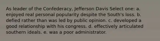 As leader of the Confederacy, Jefferson Davis Select one: a. enjoyed real personal popularity despite the South's loss. b. defied rather than was led by public opinion. c. developed a good relationship with his congress. d. effectively articulated southern ideals. e. was a poor administrator.