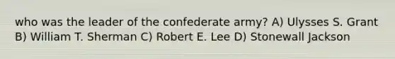 who was the leader of the confederate army? A) Ulysses S. Grant B) William T. Sherman C) Robert E. Lee D) Stonewall Jackson