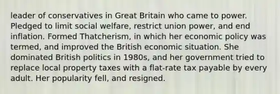 leader of conservatives in Great Britain who came to power. Pledged to limit social welfare, restrict union power, and end inflation. Formed Thatcherism, in which her economic policy was termed, and improved the British economic situation. She dominated British politics in 1980s, and her government tried to replace local property taxes with a flat-rate tax payable by every adult. Her popularity fell, and resigned.