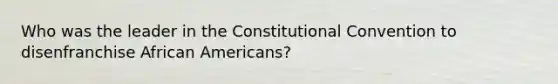 Who was the leader in <a href='https://www.questionai.com/knowledge/knd5xy61DJ-the-constitutional-convention' class='anchor-knowledge'>the constitutional convention</a> to disenfranchise <a href='https://www.questionai.com/knowledge/kktT1tbvGH-african-americans' class='anchor-knowledge'>african americans</a>?