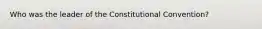 Who was the leader of the Constitutional Convention?