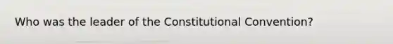 Who was the leader of the Constitutional Convention?