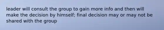 leader will consult the group to gain more info and then will make the decision by himself; final decision may or may not be shared with the group