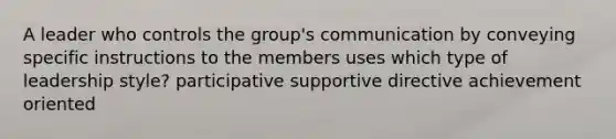 A leader who controls the group's communication by conveying specific instructions to the members uses which type of leadership style? participative supportive directive achievement oriented