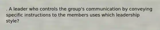 . A leader who controls the group's communication by conveying specific instructions to the members uses which leadership style?