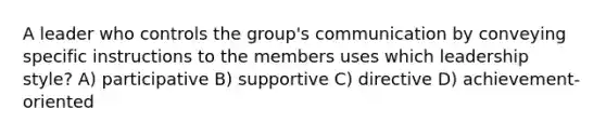 A leader who controls the group's communication by conveying specific instructions to the members uses which leadership style? A) participative B) supportive C) directive D) achievement-oriented