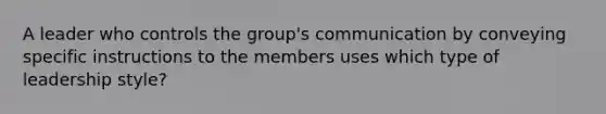 A leader who controls the group's communication by conveying specific instructions to the members uses which type of leadership style?