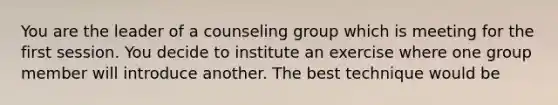 You are the leader of a counseling group which is meeting for the first session. You decide to institute an exercise where one group member will introduce another. The best technique would be