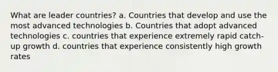 What are leader countries? a. Countries that develop and use the most advanced technologies b. Countries that adopt advanced technologies c. countries that experience extremely rapid catch-up growth d. countries that experience consistently high growth rates